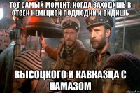 тот самый момент, когда заходишь в отсек немецкой подлодки и видишь высоцкого и кавказца с намазом