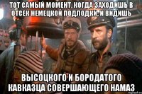 тот самый момент, когда заходишь в отсек немецкой подлодки, и видишь высоцкого и бородатого кавказца совершающего намаз
