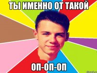 ты именно от такой оп-оп-оп