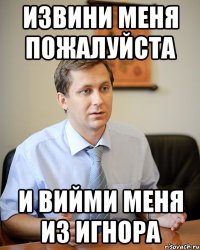 извини меня пожалуйста и вийми меня из игнора