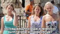  настоящая подруга увидит первую слезу, вытрет вторую, остановит третью...