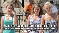  мы с подругами ржем абсолютно от всего. и не важно как мы при этом выглядим. нам хорошо. и это главное.