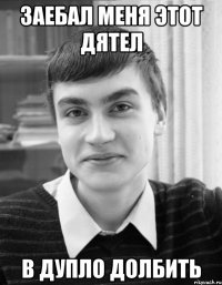заебал меня этот дятел в дупло долбить