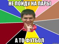 не пойду на пары а то футбол