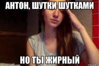 антон, шутки шутками но ты жирный