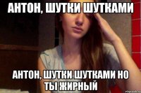 антон, шутки шутками антон, шутки шутками но ты жирный