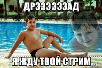 дрээээээад я жду твой стрим
