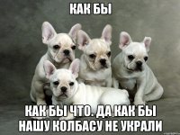 как бы как бы что. да как бы нашу колбасу не украли
