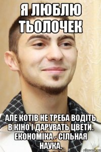 я люблю тьолочек але котів не треба водіть в кіно і дарувать цвети. економіка - сільная наука.
