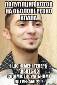 популяция котов на оболоні резко впала і шо ж мені теперь робить со своімісексуальнимі потребамі???