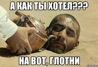 а как ты хотел??? на вот, глотни