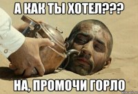 а как ты хотел??? на, промочи горло