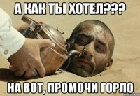 а как ты хотел??? на вот, промочи горло