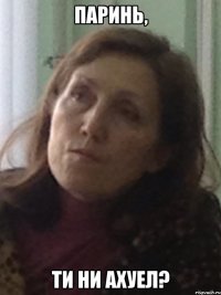 паринь, ти ни ахуел?