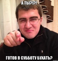 а ты?!?! готов в субботу бухать?