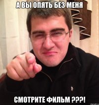 а вы опять без меня смотрите фильм ???!