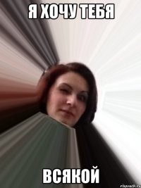 я хочу тебя всякой