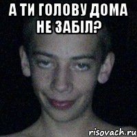 а ти голову дома не забіл? 