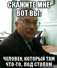 скажите мне вот вы: человек, который там что-то.. под столом