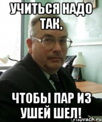 учиться надо так, чтобы пар из ушей шел!