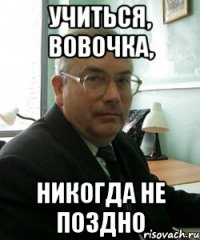 учиться, вовочка, никогда не поздно