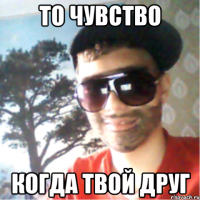 то чувство когда твой друг