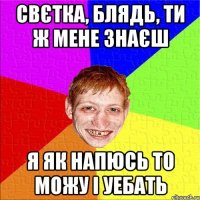 свєтка, блядь, ти ж мене знаєш я як напюсь то можу і уебать