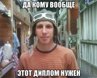 да кому вообще этот диплом нужен