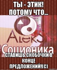 ты - этик! потому что... ставишь скобочки в конце предложений!(с)
