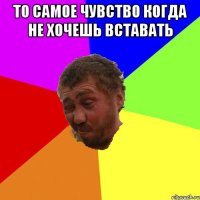 то самое чувство когда не хочешь вставать 