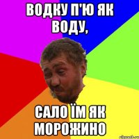 водку п'ю як воду, сало їм як морожино