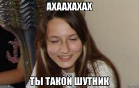 ахаахахах ты такой шутник