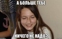 а больше тебе ничего не надо?