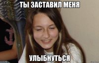 ты заставил меня улыбнуться