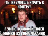 -ты не умеешь играть в контру! я умею, с киской твоей мамки (с) рома механик