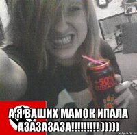 а я ваших мамок ипала азазазаза!!! )))))