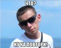 что? ну ка повтори!