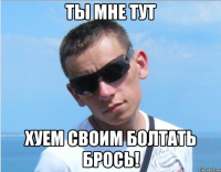 ты мне тут хуем своим болтать брось!