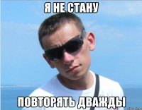 я не стану повторять дважды