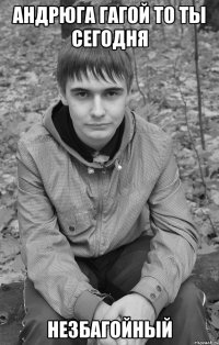 андрюга гагой то ты сегодня незбагойный
