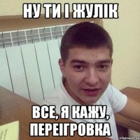 ну ти і жулік все, я кажу, переігровка