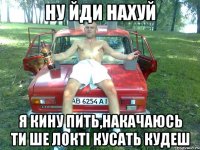 ну йди нахуй я кину пить,накачаюсь ти ше локті кусать кудеш