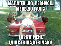 мала!ти шо, ревнуєш мене до галі? ти ж в мене їдінствіна,атвічаю!