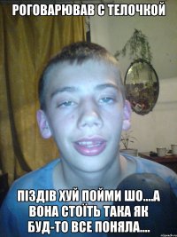 роговарював с телочкой піздів хуй пойми шо....а вона стоїть така як буд-то все поняла....