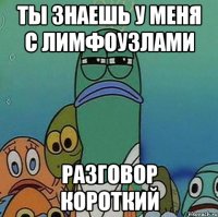 ты знаешь у меня с лимфоузлами разговор короткий