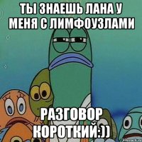 ты знаешь лана у меня с лимфоузлами разговор короткий:))