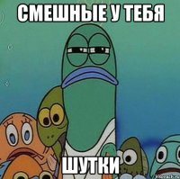 смешные у тебя шутки