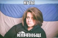 ну ты юля вообще