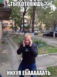 ты готовишь? нихуя ебаааааать