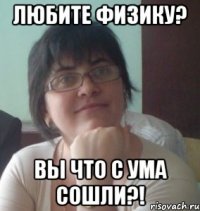 любите физику? вы что с ума сошли?!
